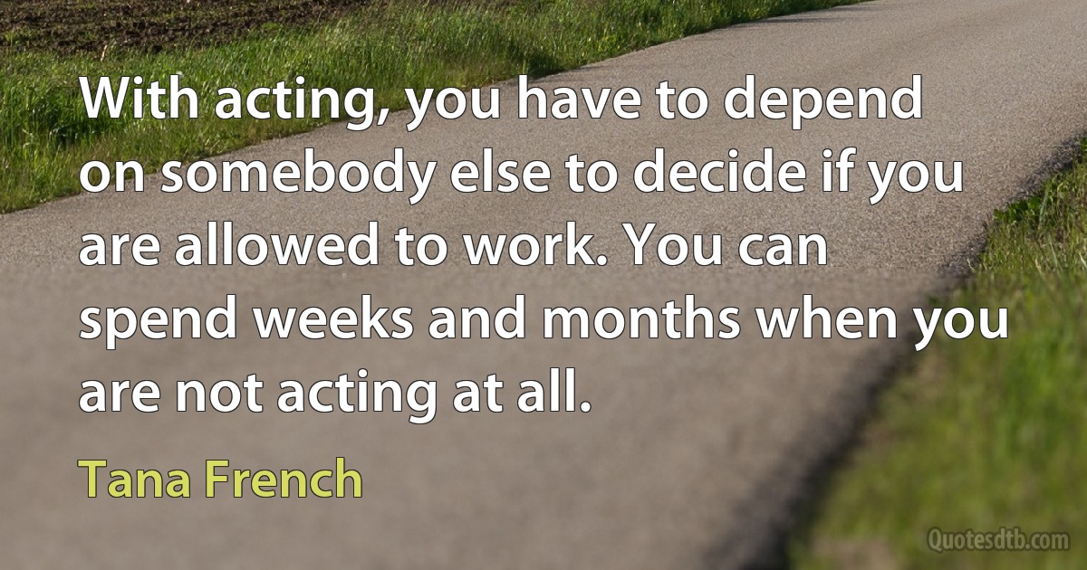 With acting, you have to depend on somebody else to decide if you are allowed to work. You can spend weeks and months when you are not acting at all. (Tana French)