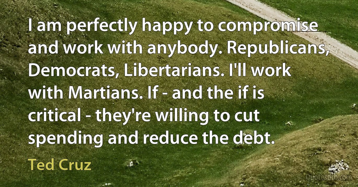 I am perfectly happy to compromise and work with anybody. Republicans, Democrats, Libertarians. I'll work with Martians. If - and the if is critical - they're willing to cut spending and reduce the debt. (Ted Cruz)