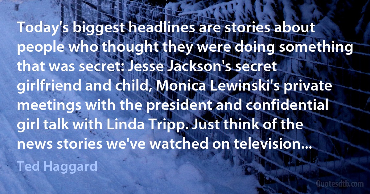 Today's biggest headlines are stories about people who thought they were doing something that was secret: Jesse Jackson's secret girlfriend and child, Monica Lewinski's private meetings with the president and confidential girl talk with Linda Tripp. Just think of the news stories we've watched on television... (Ted Haggard)