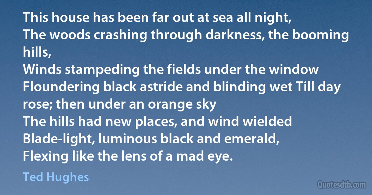 This house has been far out at sea all night,
The woods crashing through darkness, the booming hills,
Winds stampeding the fields under the window
Floundering black astride and blinding wet Till day rose; then under an orange sky
The hills had new places, and wind wielded
Blade-light, luminous black and emerald,
Flexing like the lens of a mad eye. (Ted Hughes)