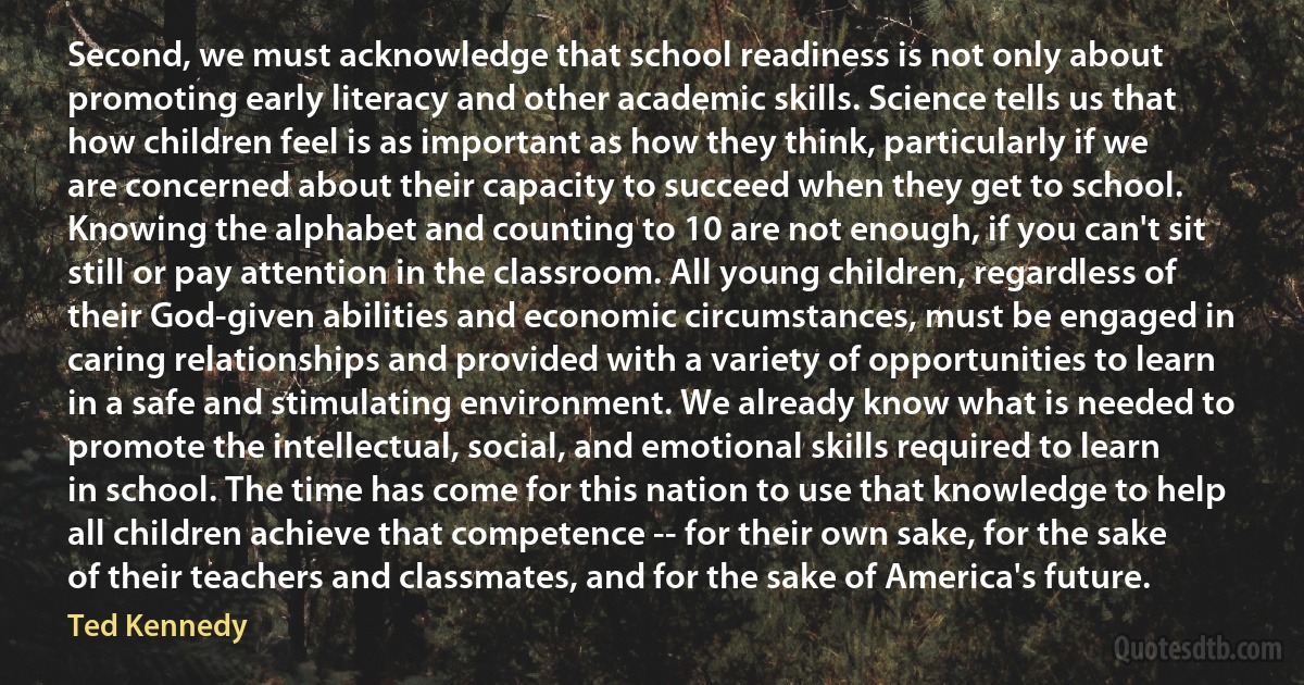 Second, we must acknowledge that school readiness is not only about promoting early literacy and other academic skills. Science tells us that how children feel is as important as how they think, particularly if we are concerned about their capacity to succeed when they get to school. Knowing the alphabet and counting to 10 are not enough, if you can't sit still or pay attention in the classroom. All young children, regardless of their God-given abilities and economic circumstances, must be engaged in caring relationships and provided with a variety of opportunities to learn in a safe and stimulating environment. We already know what is needed to promote the intellectual, social, and emotional skills required to learn in school. The time has come for this nation to use that knowledge to help all children achieve that competence -- for their own sake, for the sake of their teachers and classmates, and for the sake of America's future. (Ted Kennedy)