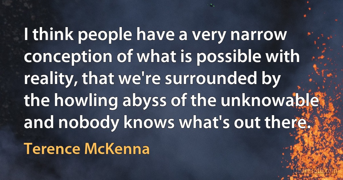 I think people have a very narrow conception of what is possible with reality, that we're surrounded by the howling abyss of the unknowable and nobody knows what's out there. (Terence McKenna)