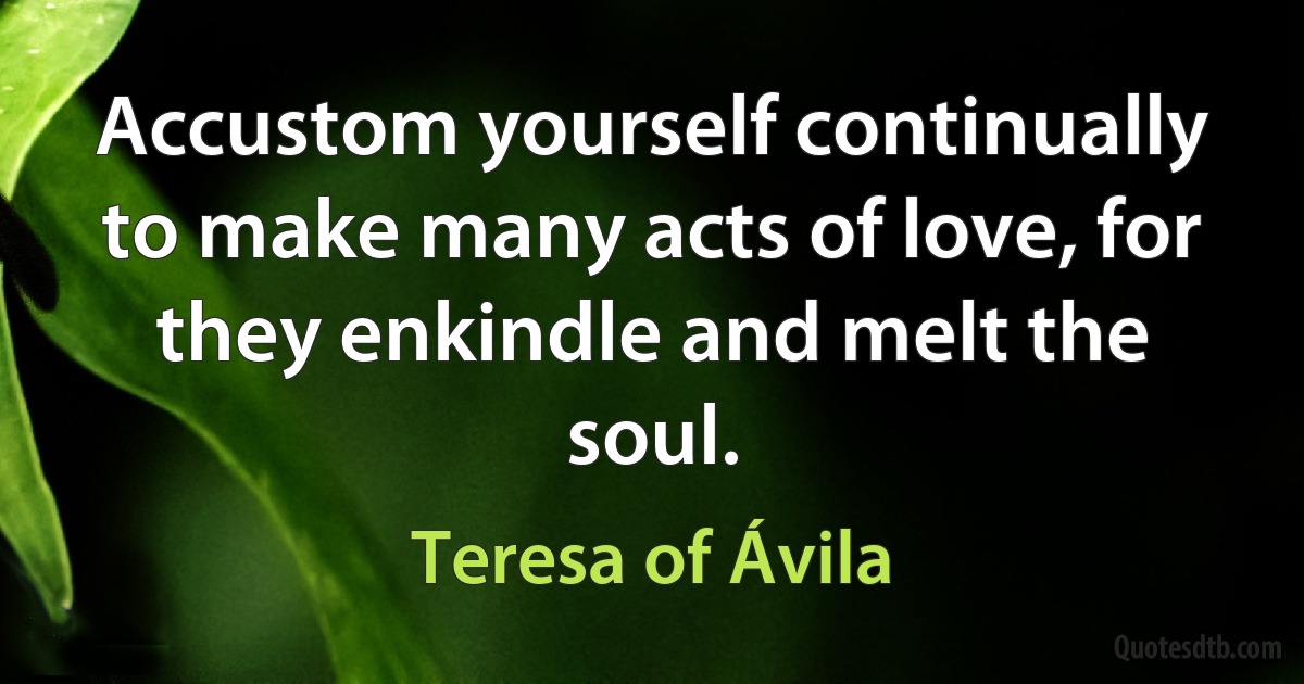 Accustom yourself continually to make many acts of love, for they enkindle and melt the soul. (Teresa of Ávila)