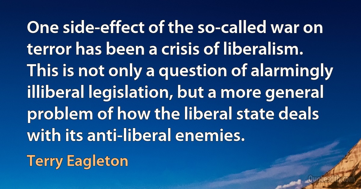 One side-effect of the so-called war on terror has been a crisis of liberalism. This is not only a question of alarmingly illiberal legislation, but a more general problem of how the liberal state deals with its anti-liberal enemies. (Terry Eagleton)