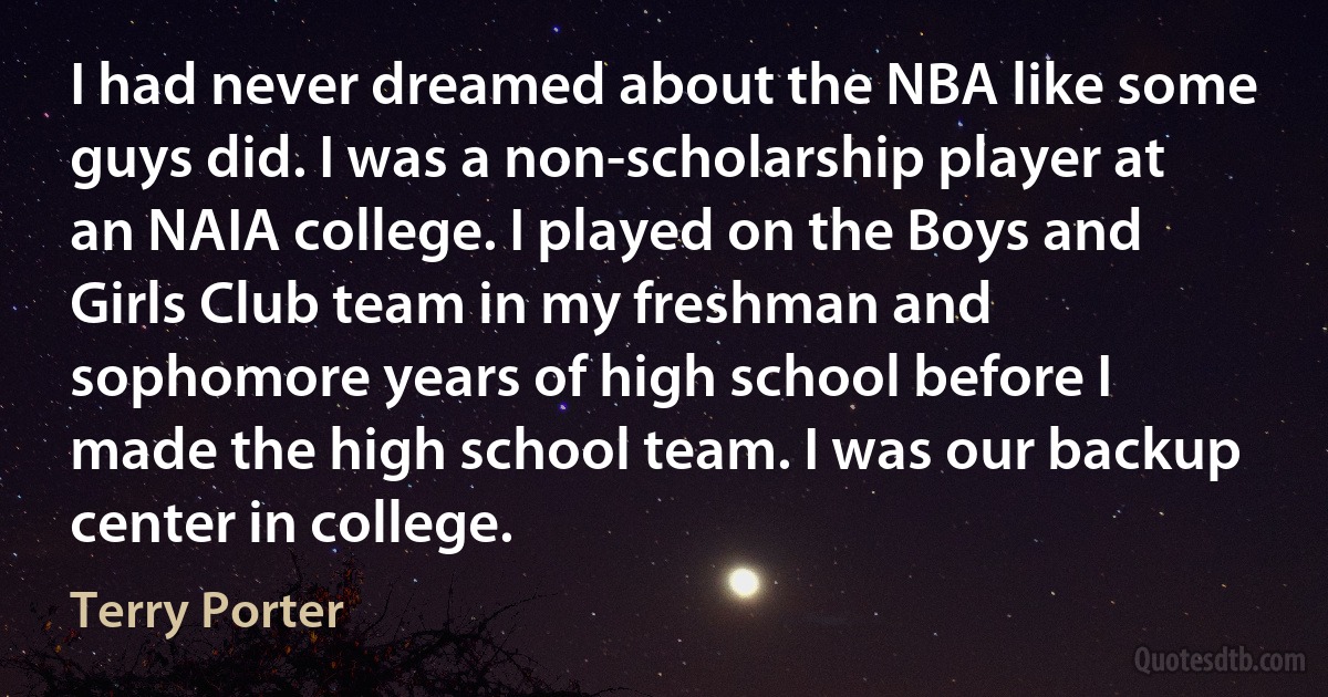 I had never dreamed about the NBA like some guys did. I was a non-scholarship player at an NAIA college. I played on the Boys and Girls Club team in my freshman and sophomore years of high school before I made the high school team. I was our backup center in college. (Terry Porter)