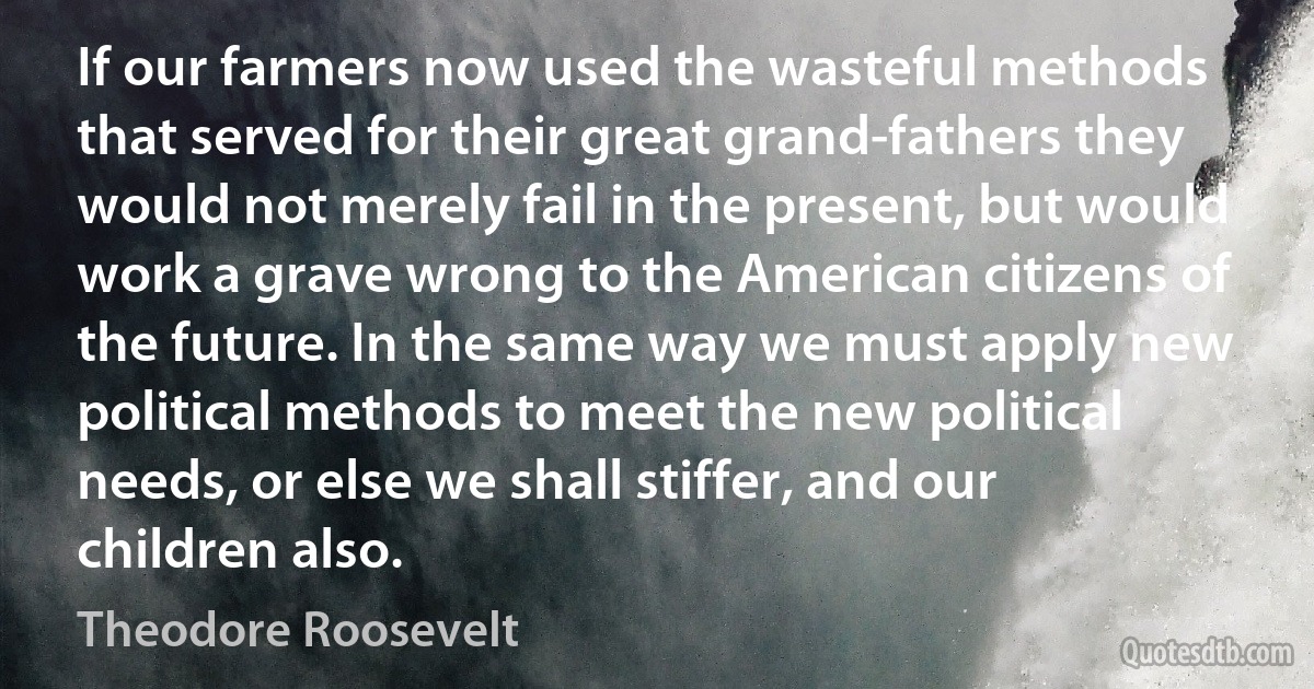 If our farmers now used the wasteful methods that served for their great grand-fathers they would not merely fail in the present, but would work a grave wrong to the American citizens of the future. In the same way we must apply new political methods to meet the new political needs, or else we shall stiffer, and our children also. (Theodore Roosevelt)