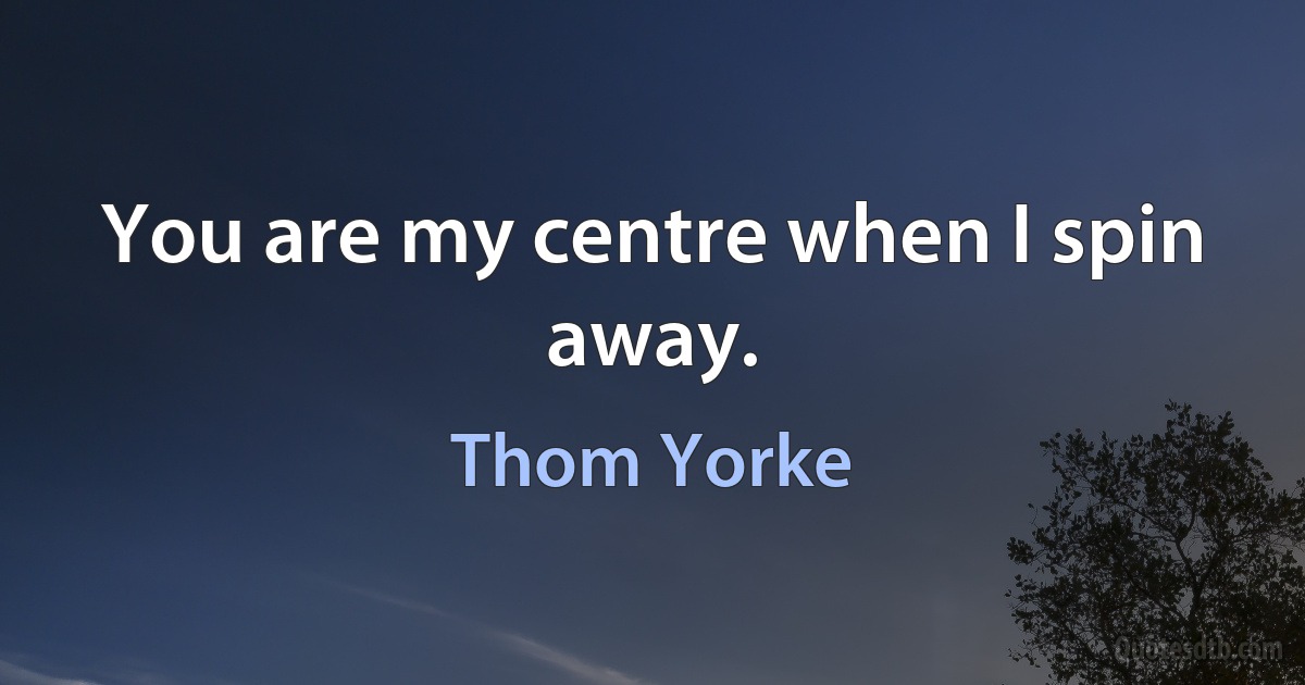 You are my centre when I spin away. (Thom Yorke)