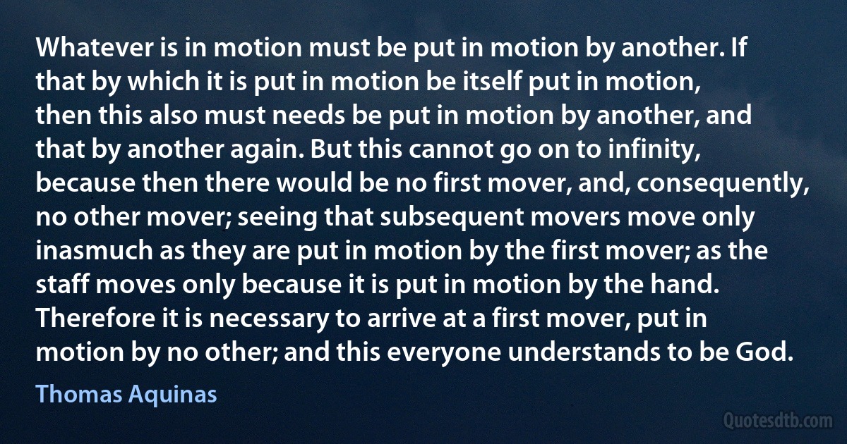 Whatever is in motion must be put in motion by another. If that by which it is put in motion be itself put in motion, then this also must needs be put in motion by another, and that by another again. But this cannot go on to infinity, because then there would be no first mover, and, consequently, no other mover; seeing that subsequent movers move only inasmuch as they are put in motion by the first mover; as the staff moves only because it is put in motion by the hand. Therefore it is necessary to arrive at a first mover, put in motion by no other; and this everyone understands to be God. (Thomas Aquinas)