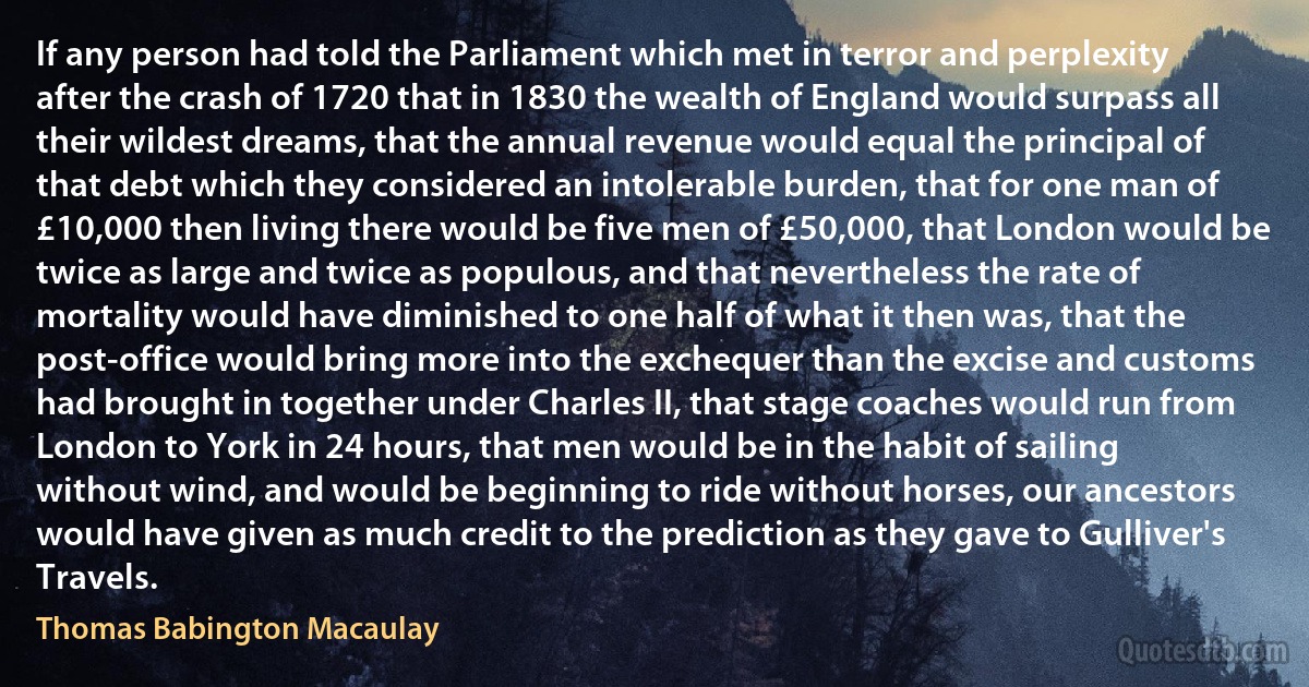 If any person had told the Parliament which met in terror and perplexity after the crash of 1720 that in 1830 the wealth of England would surpass all their wildest dreams, that the annual revenue would equal the principal of that debt which they considered an intolerable burden, that for one man of £10,000 then living there would be five men of £50,000, that London would be twice as large and twice as populous, and that nevertheless the rate of mortality would have diminished to one half of what it then was, that the post-office would bring more into the exchequer than the excise and customs had brought in together under Charles II, that stage coaches would run from London to York in 24 hours, that men would be in the habit of sailing without wind, and would be beginning to ride without horses, our ancestors would have given as much credit to the prediction as they gave to Gulliver's Travels. (Thomas Babington Macaulay)