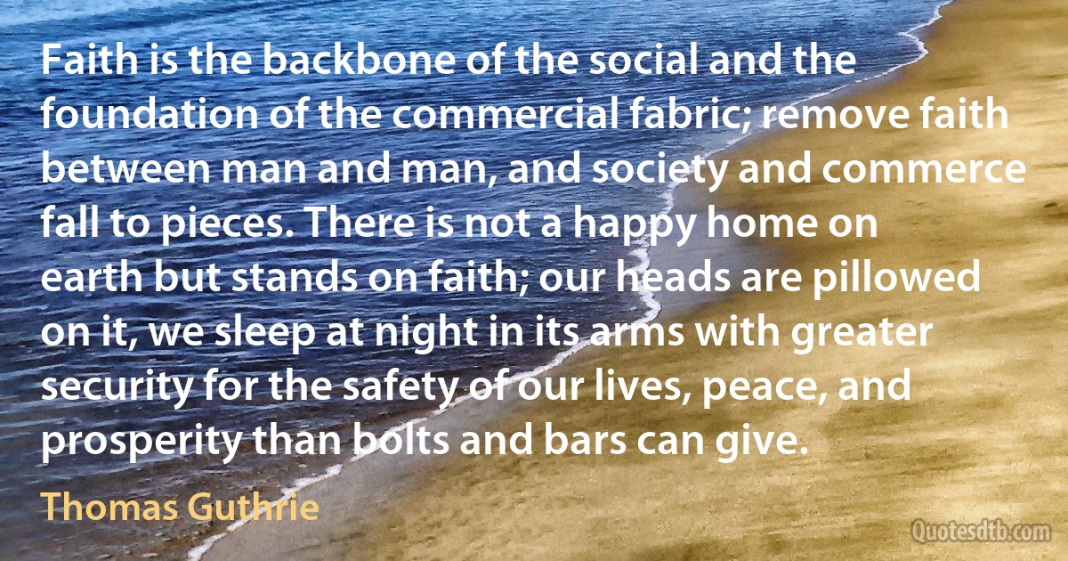 Faith is the backbone of the social and the foundation of the commercial fabric; remove faith between man and man, and society and commerce fall to pieces. There is not a happy home on earth but stands on faith; our heads are pillowed on it, we sleep at night in its arms with greater security for the safety of our lives, peace, and prosperity than bolts and bars can give. (Thomas Guthrie)