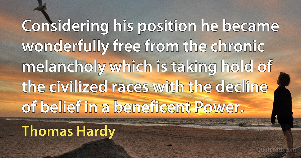 Considering his position he became wonderfully free from the chronic melancholy which is taking hold of the civilized races with the decline of belief in a beneficent Power. (Thomas Hardy)