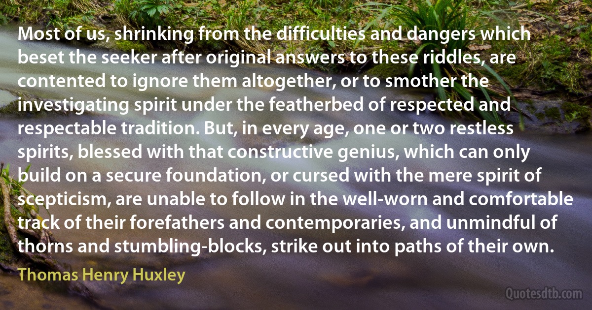 Most of us, shrinking from the difficulties and dangers which beset the seeker after original answers to these riddles, are contented to ignore them altogether, or to smother the investigating spirit under the featherbed of respected and respectable tradition. But, in every age, one or two restless spirits, blessed with that constructive genius, which can only build on a secure foundation, or cursed with the mere spirit of scepticism, are unable to follow in the well-worn and comfortable track of their forefathers and contemporaries, and unmindful of thorns and stumbling-blocks, strike out into paths of their own. (Thomas Henry Huxley)