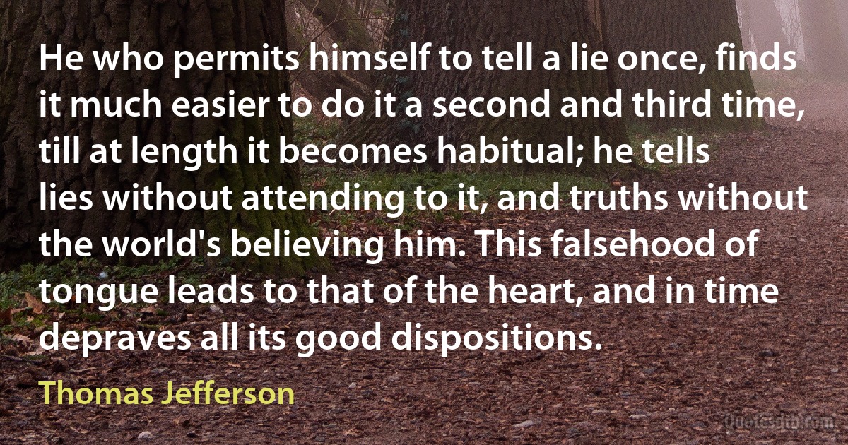 He who permits himself to tell a lie once, finds it much easier to do it a second and third time, till at length it becomes habitual; he tells lies without attending to it, and truths without the world's believing him. This falsehood of tongue leads to that of the heart, and in time depraves all its good dispositions. (Thomas Jefferson)