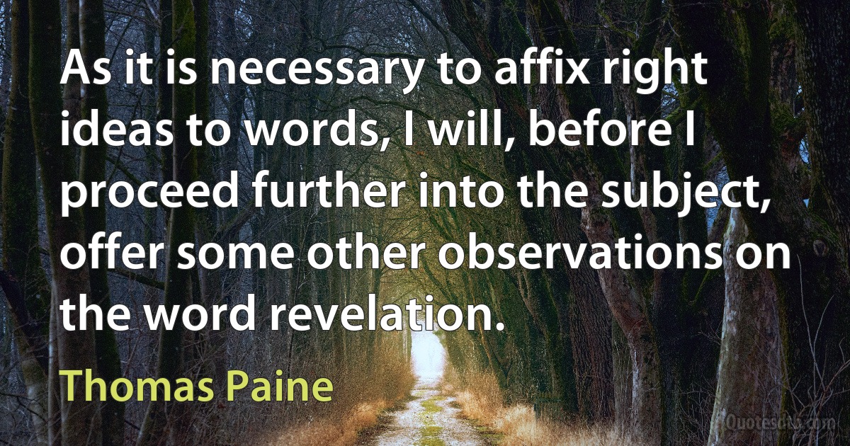 As it is necessary to affix right ideas to words, I will, before I proceed further into the subject, offer some other observations on the word revelation. (Thomas Paine)