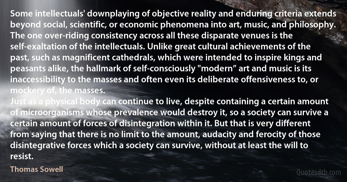 Some intellectuals' downplaying of objective reality and enduring criteria extends beyond social, scientific, or economic phenomena into art, music, and philosophy. The one over-riding consistency across all these disparate venues is the self-exaltation of the intellectuals. Unlike great cultural achievements of the past, such as magnificent cathedrals, which were intended to inspire kings and peasants alike, the hallmark of self-consciously "modern” art and music is its inaccessibility to the masses and often even its deliberate offensiveness to, or mockery of, the masses.
Just as a physical body can continue to live, despite containing a certain amount of microorganisms whose prevalence would destroy it, so a society can survive a certain amount of forces of disintegration within it. But that is very different from saying that there is no limit to the amount, audacity and ferocity of those disintegrative forces which a society can survive, without at least the will to resist. (Thomas Sowell)