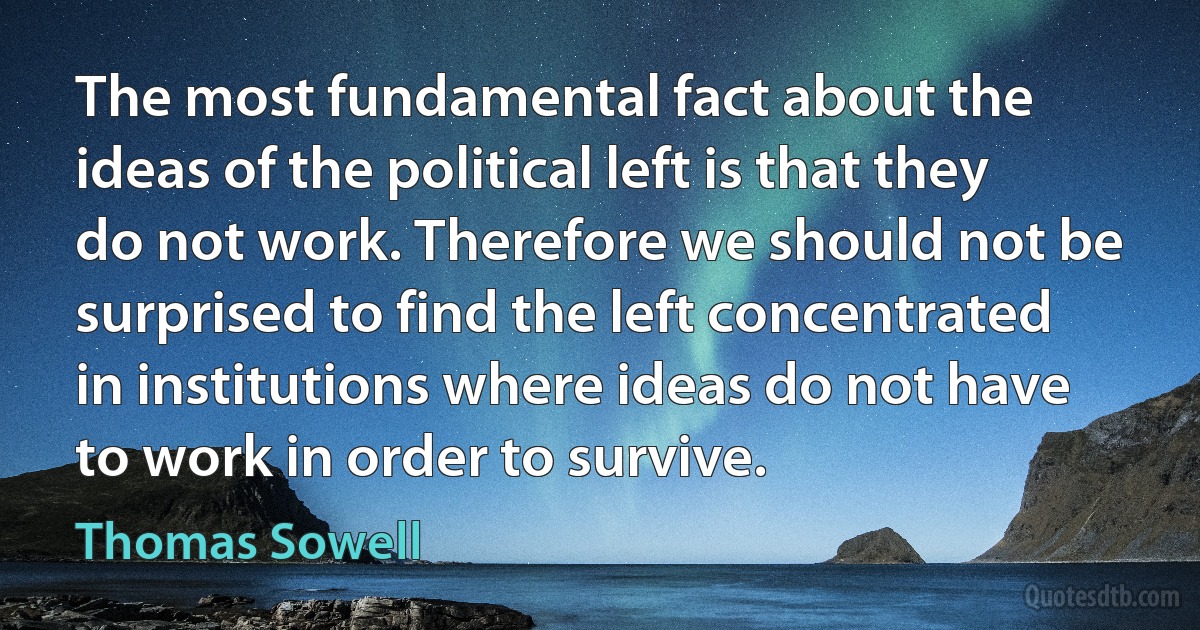 The most fundamental fact about the ideas of the political left is that they do not work. Therefore we should not be surprised to find the left concentrated in institutions where ideas do not have to work in order to survive. (Thomas Sowell)