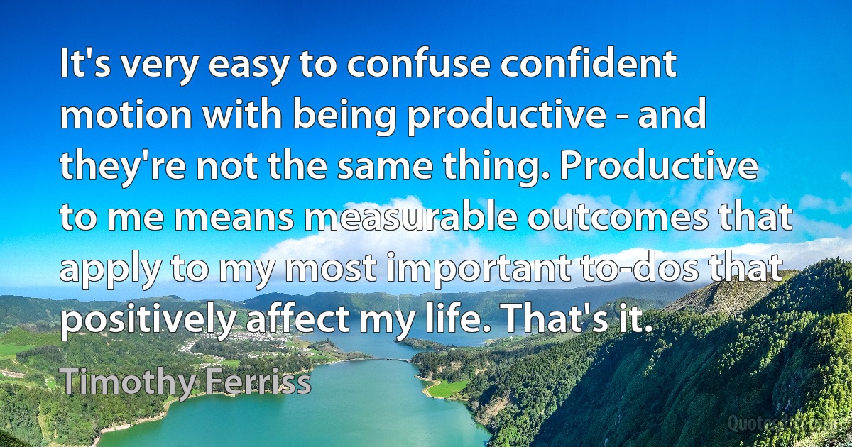 It's very easy to confuse confident motion with being productive - and they're not the same thing. Productive to me means measurable outcomes that apply to my most important to-dos that positively affect my life. That's it. (Timothy Ferriss)