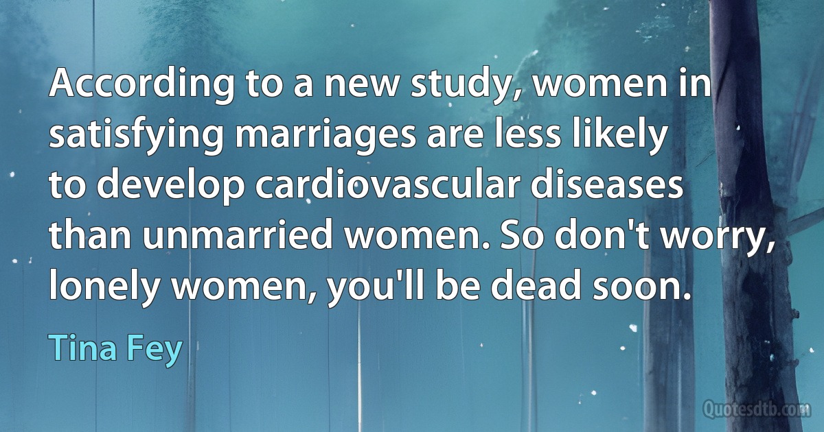 According to a new study, women in satisfying marriages are less likely to develop cardiovascular diseases than unmarried women. So don't worry, lonely women, you'll be dead soon. (Tina Fey)