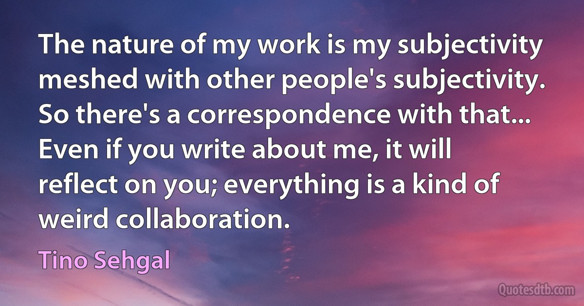 The nature of my work is my subjectivity meshed with other people's subjectivity. So there's a correspondence with that... Even if you write about me, it will reflect on you; everything is a kind of weird collaboration. (Tino Sehgal)