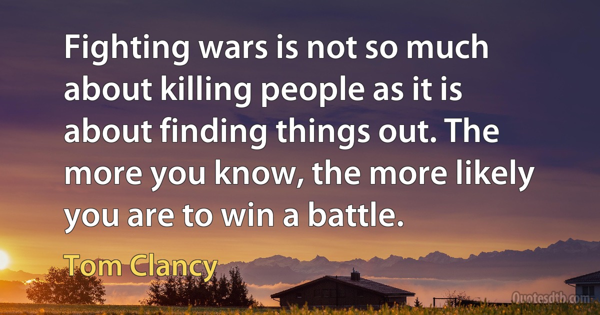 Fighting wars is not so much about killing people as it is about finding things out. The more you know, the more likely you are to win a battle. (Tom Clancy)