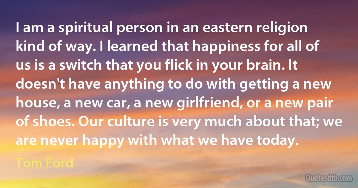 I am a spiritual person in an eastern religion kind of way. I learned that happiness for all of us is a switch that you flick in your brain. It doesn't have anything to do with getting a new house, a new car, a new girlfriend, or a new pair of shoes. Our culture is very much about that; we are never happy with what we have today. (Tom Ford)