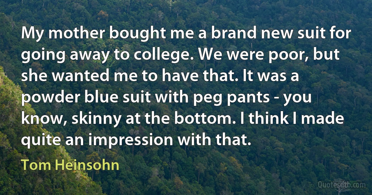 My mother bought me a brand new suit for going away to college. We were poor, but she wanted me to have that. It was a powder blue suit with peg pants - you know, skinny at the bottom. I think I made quite an impression with that. (Tom Heinsohn)