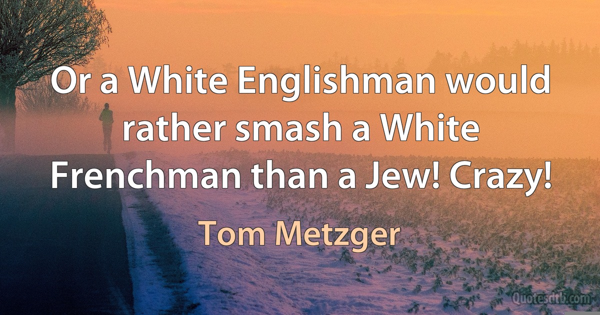 Or a White Englishman would rather smash a White Frenchman than a Jew! Crazy! (Tom Metzger)