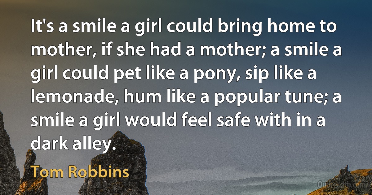 It's a smile a girl could bring home to mother, if she had a mother; a smile a girl could pet like a pony, sip like a lemonade, hum like a popular tune; a smile a girl would feel safe with in a dark alley. (Tom Robbins)