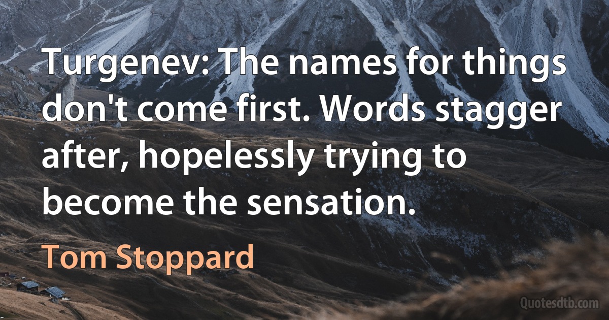 Turgenev: The names for things don't come first. Words stagger after, hopelessly trying to become the sensation. (Tom Stoppard)