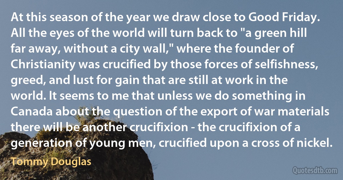 At this season of the year we draw close to Good Friday. All the eyes of the world will turn back to "a green hill far away, without a city wall," where the founder of Christianity was crucified by those forces of selfishness, greed, and lust for gain that are still at work in the world. It seems to me that unless we do something in Canada about the question of the export of war materials there will be another crucifixion - the crucifixion of a generation of young men, crucified upon a cross of nickel. (Tommy Douglas)