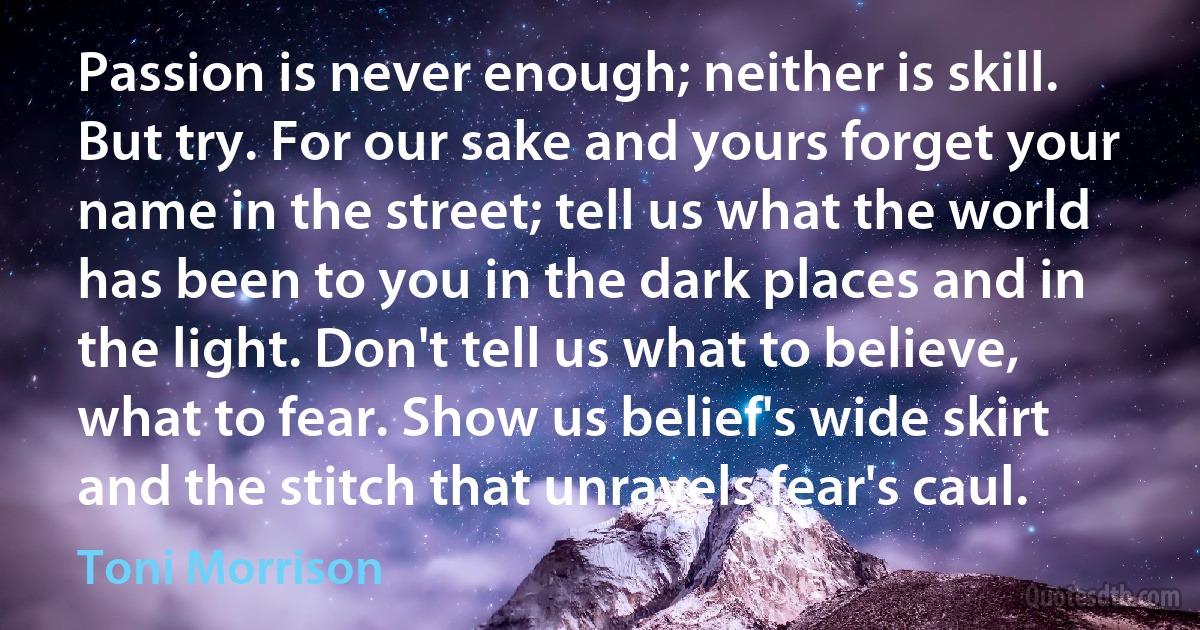 Passion is never enough; neither is skill. But try. For our sake and yours forget your name in the street; tell us what the world has been to you in the dark places and in the light. Don't tell us what to believe, what to fear. Show us belief's wide skirt and the stitch that unravels fear's caul. (Toni Morrison)