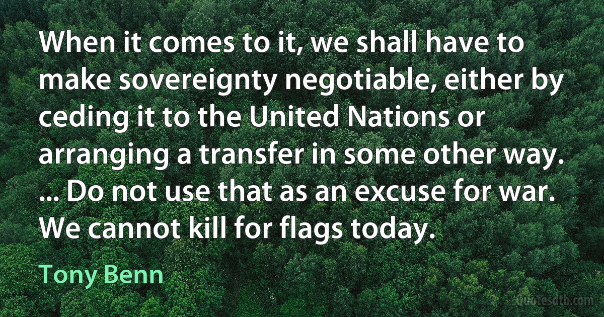 When it comes to it, we shall have to make sovereignty negotiable, either by ceding it to the United Nations or arranging a transfer in some other way. ... Do not use that as an excuse for war. We cannot kill for flags today. (Tony Benn)