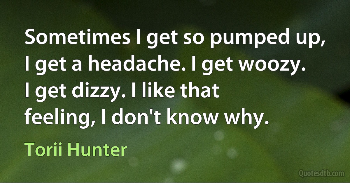 Sometimes I get so pumped up, I get a headache. I get woozy. I get dizzy. I like that feeling, I don't know why. (Torii Hunter)