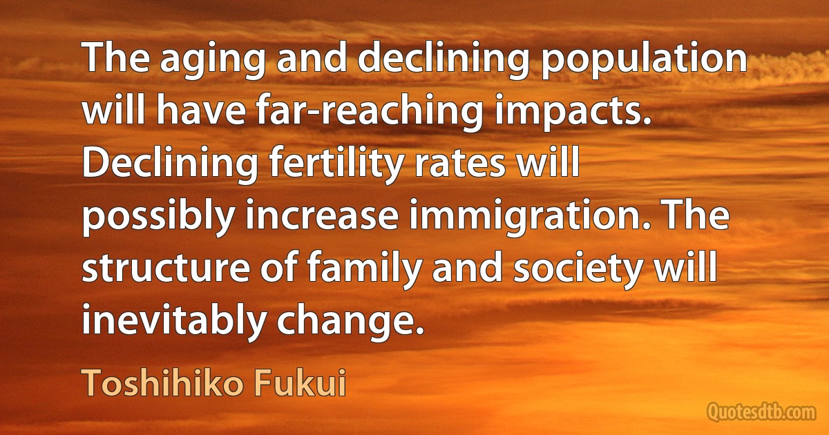 The aging and declining population will have far-reaching impacts. Declining fertility rates will possibly increase immigration. The structure of family and society will inevitably change. (Toshihiko Fukui)