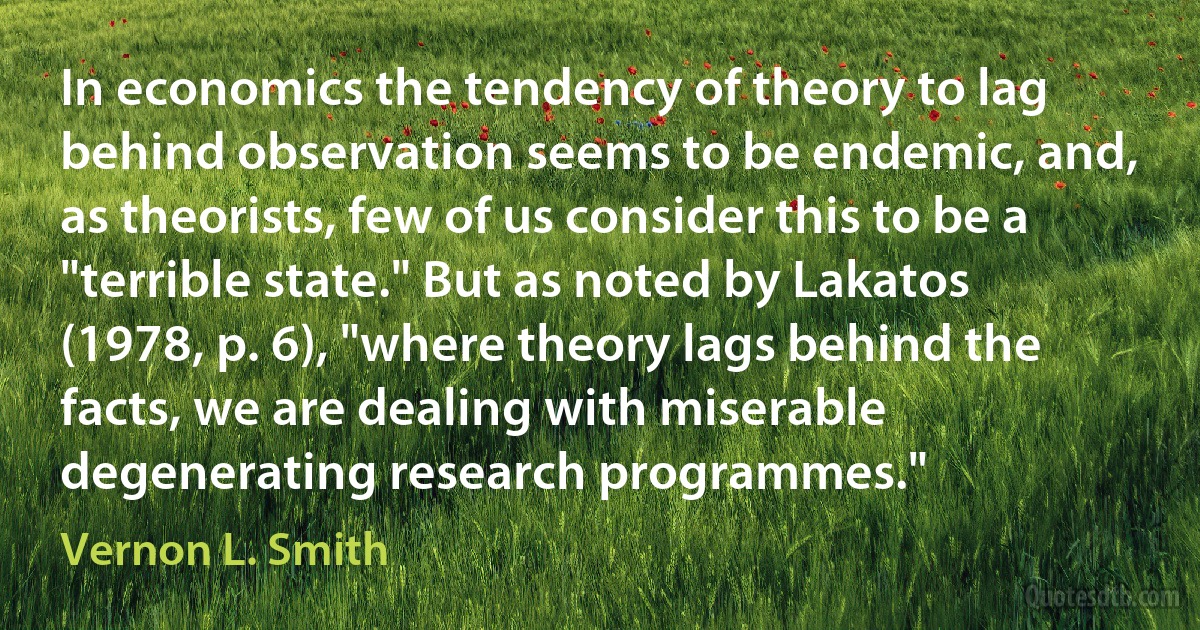 In economics the tendency of theory to lag behind observation seems to be endemic, and, as theorists, few of us consider this to be a "terrible state." But as noted by Lakatos (1978, p. 6), "where theory lags behind the facts, we are dealing with miserable degenerating research programmes." (Vernon L. Smith)