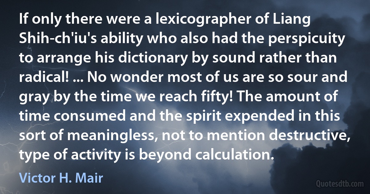 If only there were a lexicographer of Liang Shih-ch'iu's ability who also had the perspicuity to arrange his dictionary by sound rather than radical! ... No wonder most of us are so sour and gray by the time we reach fifty! The amount of time consumed and the spirit expended in this sort of meaningless, not to mention destructive, type of activity is beyond calculation. (Victor H. Mair)