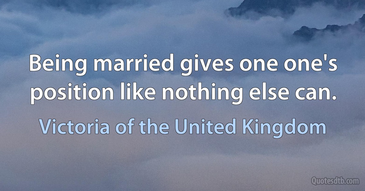 Being married gives one one's position like nothing else can. (Victoria of the United Kingdom)