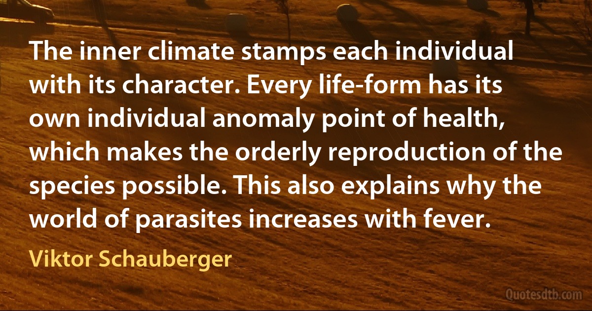 The inner climate stamps each individual with its character. Every life-form has its own individual anomaly point of health, which makes the orderly reproduction of the species possible. This also explains why the world of parasites increases with fever. (Viktor Schauberger)