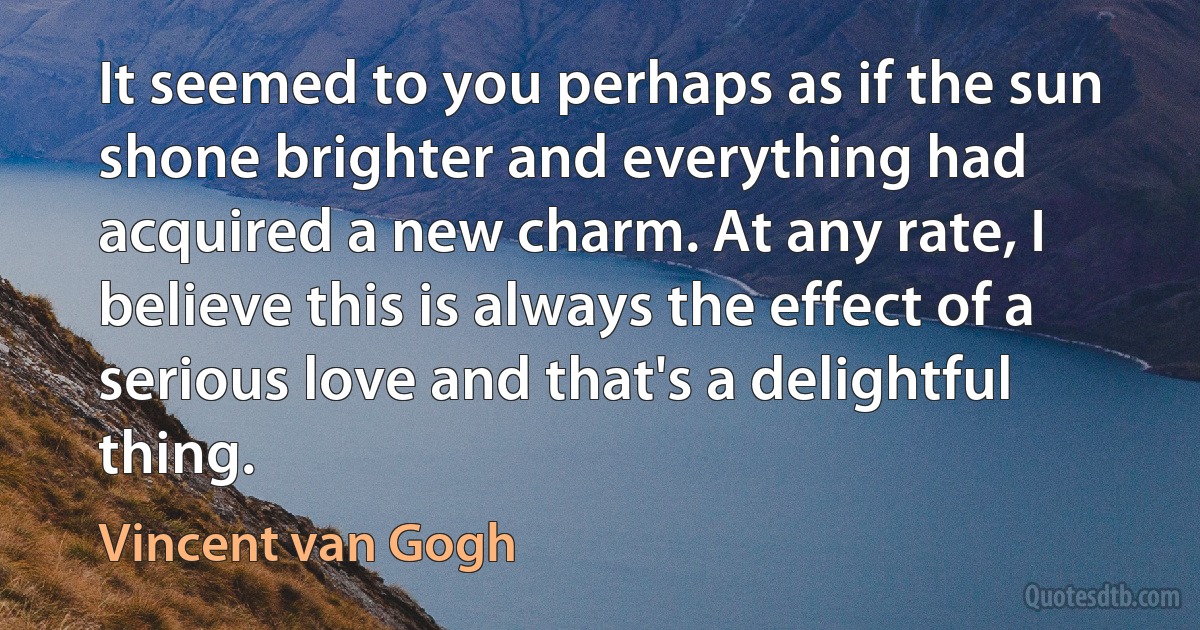 It seemed to you perhaps as if the sun shone brighter and everything had acquired a new charm. At any rate, I believe this is always the effect of a serious love and that's a delightful thing. (Vincent van Gogh)