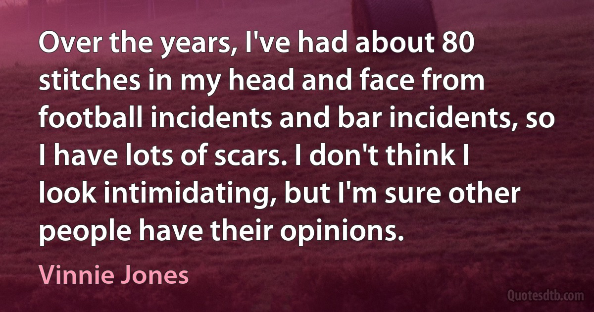 Over the years, I've had about 80 stitches in my head and face from football incidents and bar incidents, so I have lots of scars. I don't think I look intimidating, but I'm sure other people have their opinions. (Vinnie Jones)