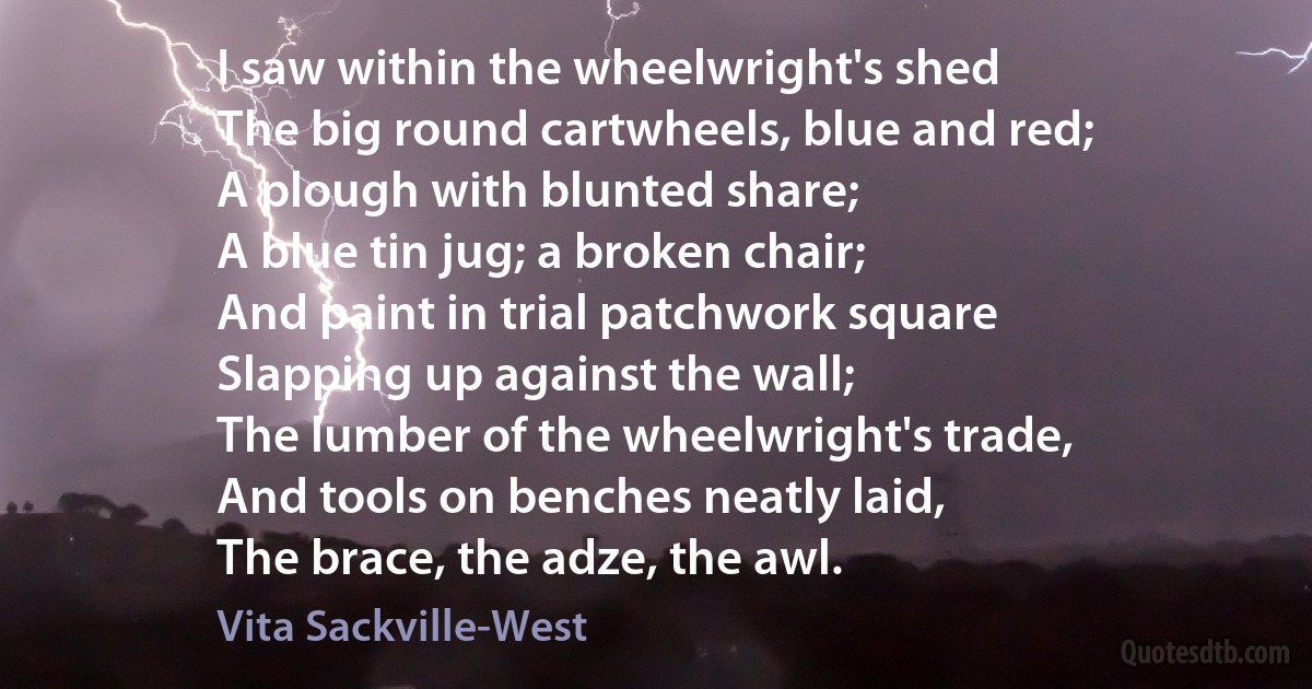 I saw within the wheelwright's shed
The big round cartwheels, blue and red;
A plough with blunted share;
A blue tin jug; a broken chair;
And paint in trial patchwork square
Slapping up against the wall;
The lumber of the wheelwright's trade,
And tools on benches neatly laid,
The brace, the adze, the awl. (Vita Sackville-West)