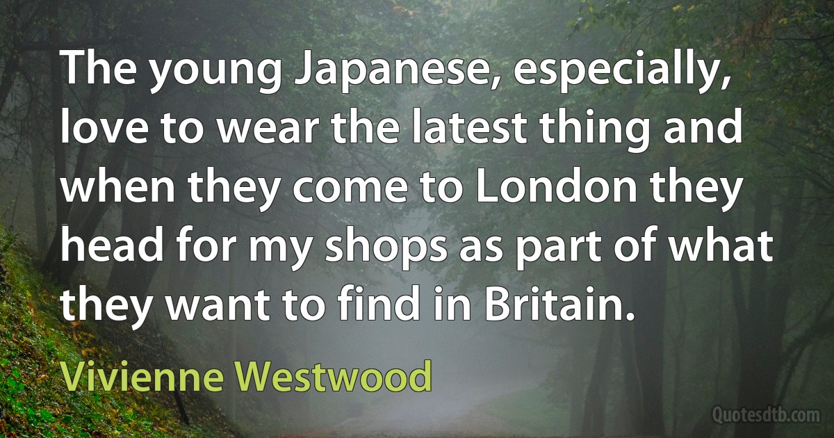 The young Japanese, especially, love to wear the latest thing and when they come to London they head for my shops as part of what they want to find in Britain. (Vivienne Westwood)