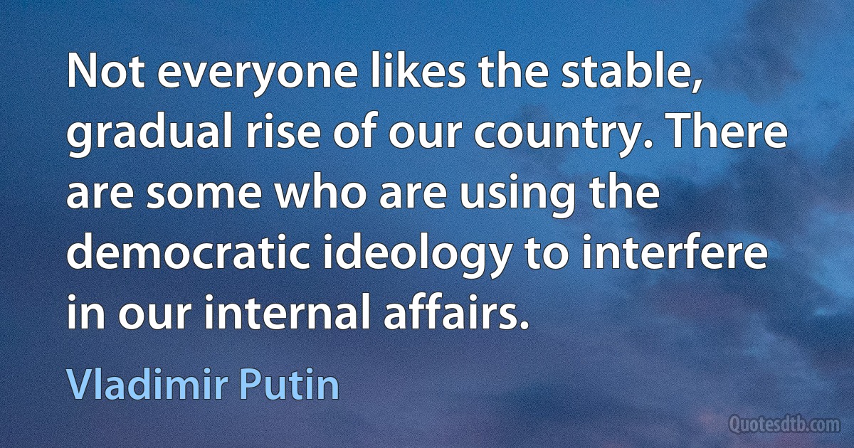 Not everyone likes the stable, gradual rise of our country. There are some who are using the democratic ideology to interfere in our internal affairs. (Vladimir Putin)