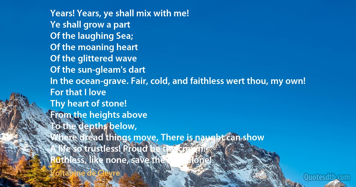 Years! Years, ye shall mix with me!
Ye shall grow a part
Of the laughing Sea;
Of the moaning heart
Of the glittered wave
Of the sun-gleam's dart
In the ocean-grave. Fair, cold, and faithless wert thou, my own!
For that I love
Thy heart of stone!
From the heights above
To the depths below,
Where dread things move, There is naught can show
A life so trustless! Proud be thy crown!
Ruthless, like none, save the Sea, alone! (Voltairine de Cleyre)