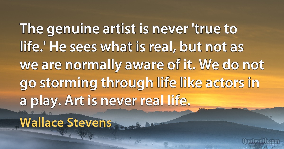 The genuine artist is never 'true to life.' He sees what is real, but not as we are normally aware of it. We do not go storming through life like actors in a play. Art is never real life. (Wallace Stevens)