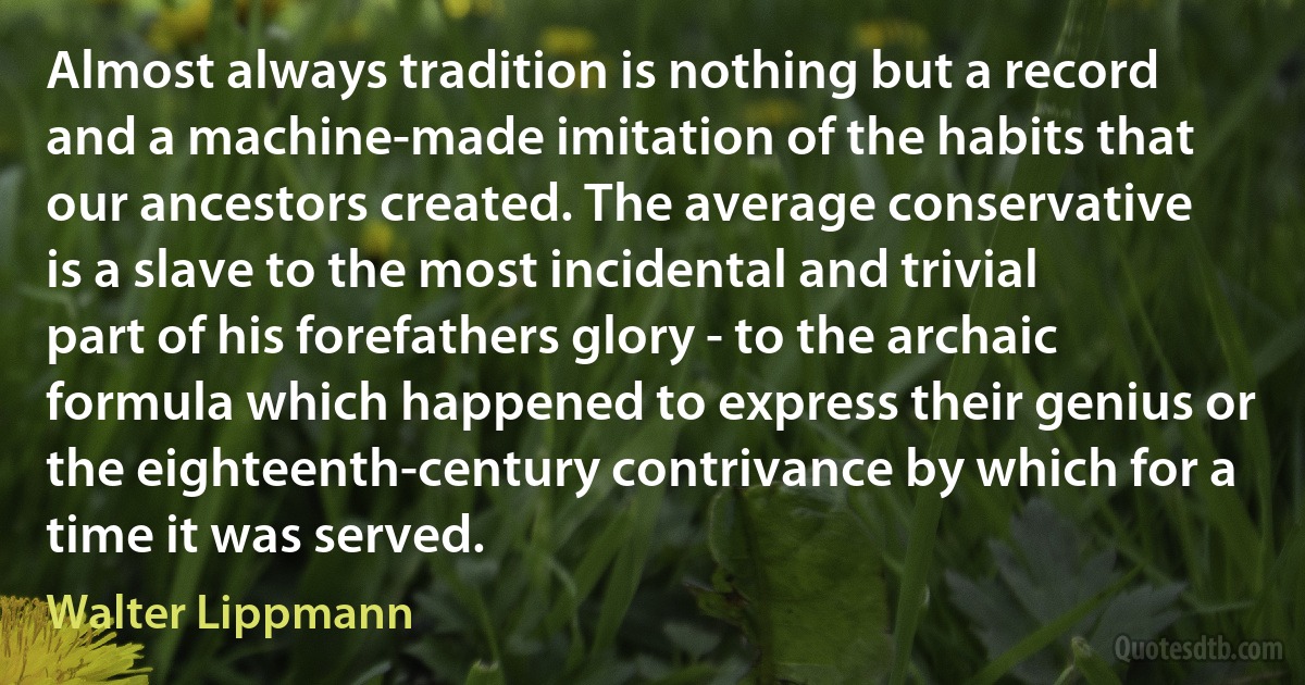 Almost always tradition is nothing but a record and a machine-made imitation of the habits that our ancestors created. The average conservative is a slave to the most incidental and trivial part of his forefathers glory - to the archaic formula which happened to express their genius or the eighteenth-century contrivance by which for a time it was served. (Walter Lippmann)