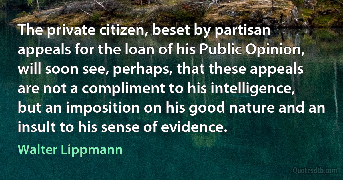 The private citizen, beset by partisan appeals for the loan of his Public Opinion, will soon see, perhaps, that these appeals are not a compliment to his intelligence, but an imposition on his good nature and an insult to his sense of evidence. (Walter Lippmann)