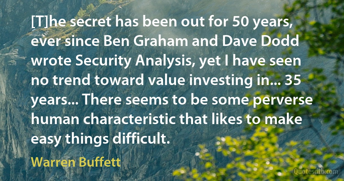 [T]he secret has been out for 50 years, ever since Ben Graham and Dave Dodd wrote Security Analysis, yet I have seen no trend toward value investing in... 35 years... There seems to be some perverse human characteristic that likes to make easy things difficult. (Warren Buffett)