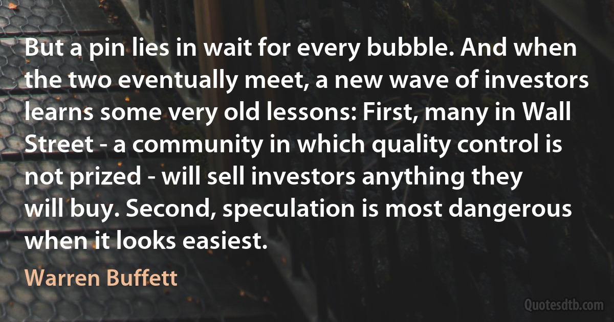 But a pin lies in wait for every bubble. And when the two eventually meet, a new wave of investors learns some very old lessons: First, many in Wall Street - a community in which quality control is not prized - will sell investors anything they will buy. Second, speculation is most dangerous when it looks easiest. (Warren Buffett)