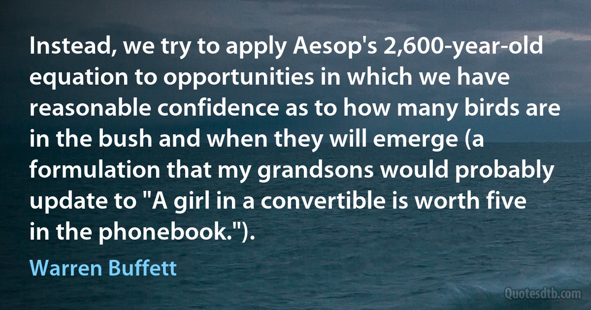 Instead, we try to apply Aesop's 2,600-year-old equation to opportunities in which we have reasonable confidence as to how many birds are in the bush and when they will emerge (a formulation that my grandsons would probably update to "A girl in a convertible is worth five in the phonebook."). (Warren Buffett)